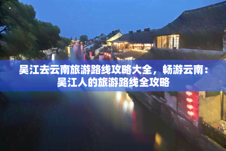 吴江去云南旅游路线攻略大全，畅游云南：吴江人的旅游路线全攻略