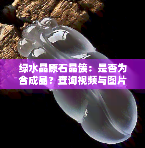 绿水晶原石晶簇：是否为合成品？查询视频与图片