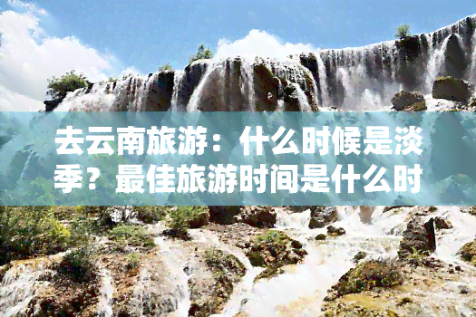 去云南旅游：什么时候是淡季？更佳旅游时间是什么时候？