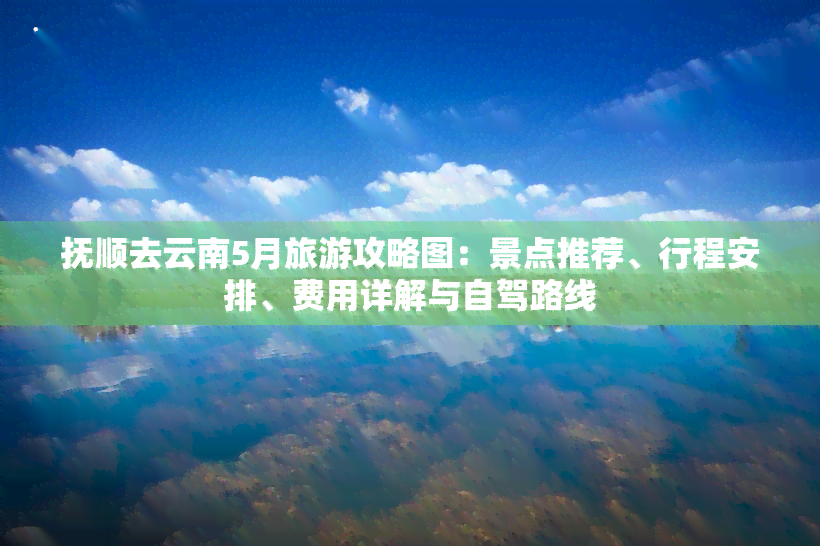 抚顺去云南5月旅游攻略图：景点推荐、行程安排、费用详解与自驾路线