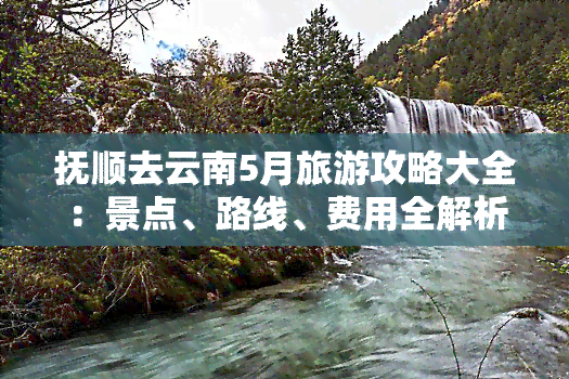 抚顺去云南5月旅游攻略大全：景点、路线、费用全解析