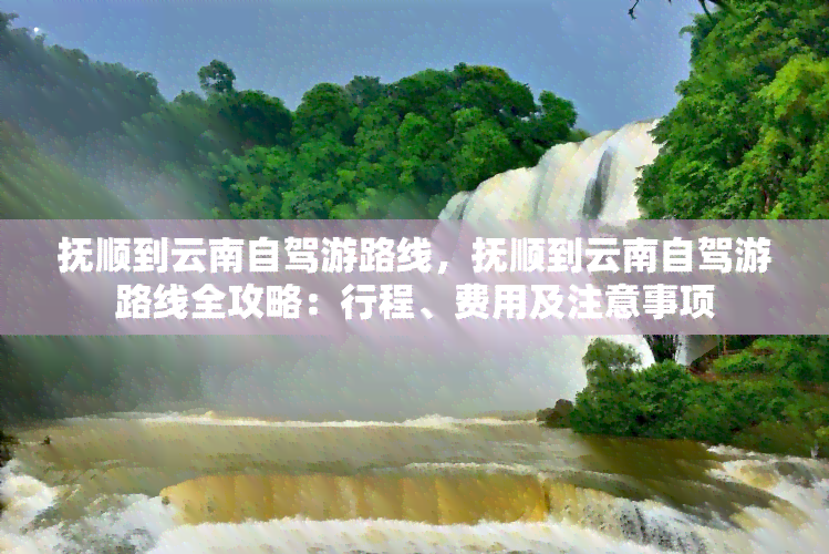 抚顺到云南自驾游路线，抚顺到云南自驾游路线全攻略：行程、费用及注意事项