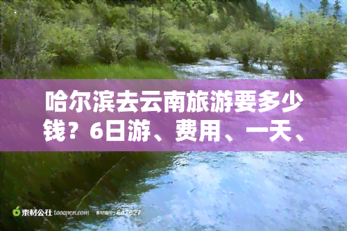 哈尔滨去云南旅游要多少钱？6日游、费用、一天、一个月、一个人全攻略！