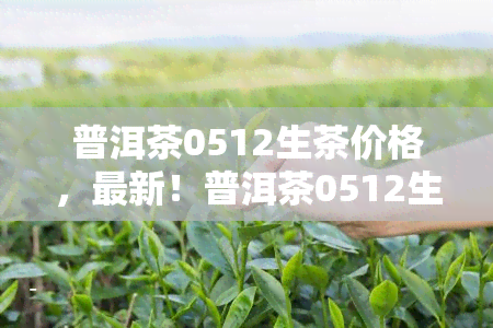 普洱茶0512生茶价格，最新！普洱茶0512生茶市场价格走势分析