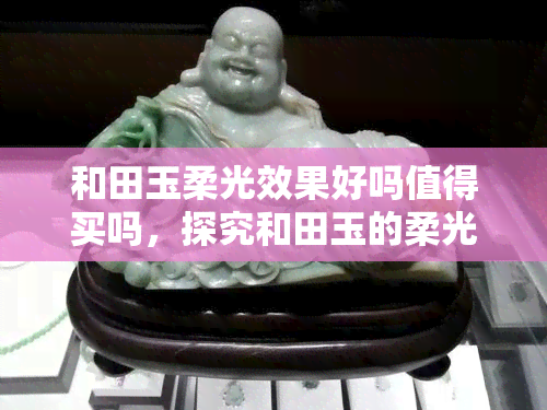 和田玉柔光效果好吗值得买吗，探究和田玉的柔光效果：是否值得购买？