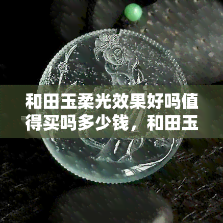 和田玉柔光效果好吗值得买吗多少钱，和田玉柔光效果评价及购买建议，价格多少？