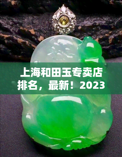 上海和田玉专卖店排名，最新！2023年上海和田玉专卖店排名出炉，品质与服务双保障，快来选购吧！