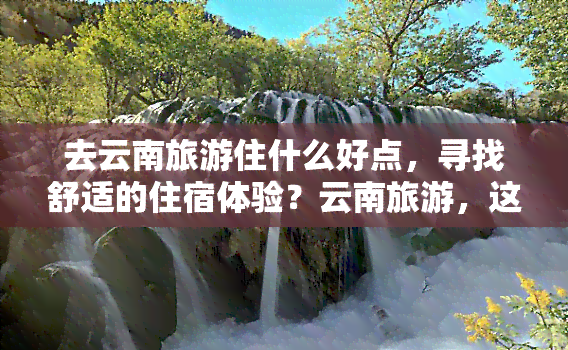 去云南旅游住什么好点，寻找舒适的住宿体验？云南旅游，这些酒店值得你考虑！