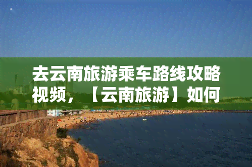 去云南旅游乘车路线攻略视频，【云南旅游】如何去云南旅游？看这篇乘车路线攻略视频！