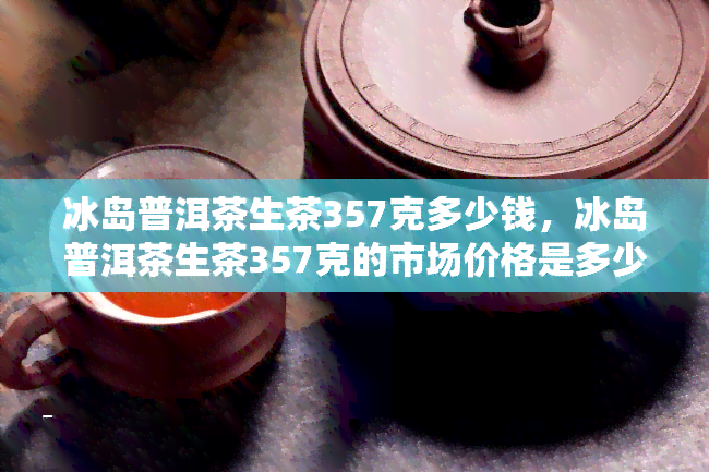 冰岛普洱茶生茶357克多少钱，冰岛普洱茶生茶357克的市场价格是多少？