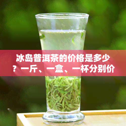 冰岛普洱茶的价格是多少？一斤、一盒、一杯分别价值多少？