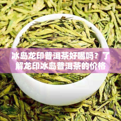 冰岛龙印普洱茶好喝吗？了解龙印冰岛普洱茶的价格与口感信息