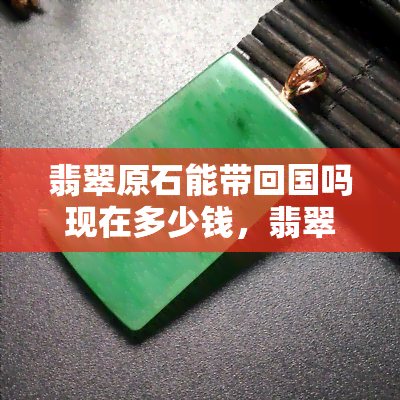 翡翠原石能带回国吗现在多少钱，翡翠原石能否带回国？价格多少？