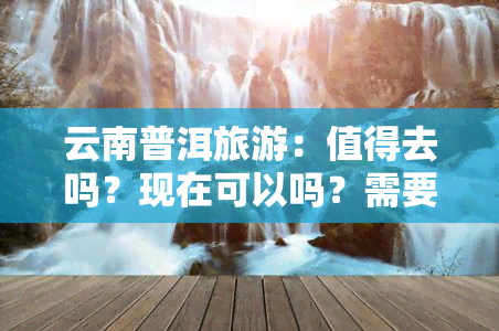 云南普洱旅游：值得去吗？现在可以吗？需要隔离吗？景点推荐与攻略