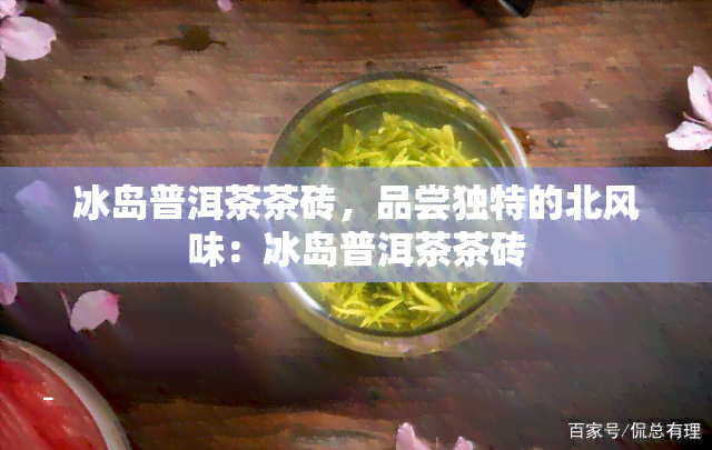 冰岛普洱茶茶砖，品尝独特的北风味：冰岛普洱茶茶砖