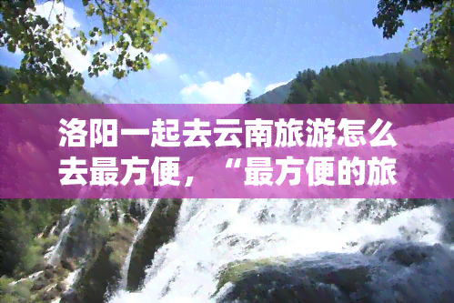 洛阳一起去云南旅游怎么去最方便，“最方便的旅行方式：从洛阳到云南的旅游指南”