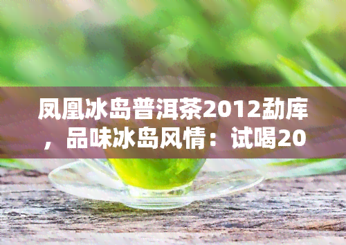 凤凰冰岛普洱茶2012勐库，品味冰岛风情：试喝2012年份的勐库凤凰冰岛普洱茶