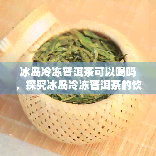 冰岛冷冻普洱茶可以喝吗，探究冰岛冷冻普洱茶的饮用价值与注意事