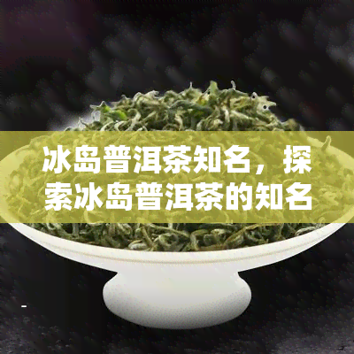 冰岛普洱茶知名，探索冰岛普洱茶的知名，品味独特韵味