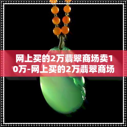 网上买的2万翡翠商场卖10万-网上买的2万翡翠商场卖10万是真的吗