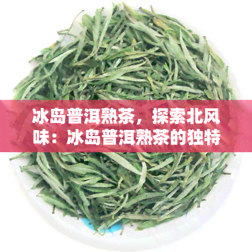 冰岛普洱熟茶，探索北风味：冰岛普洱熟茶的独特魅力