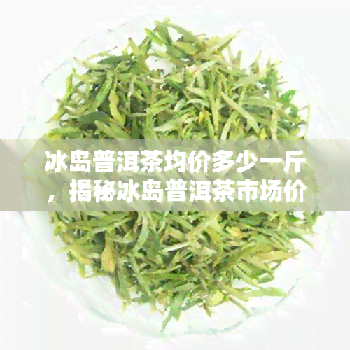 冰岛普洱茶均价多少一斤，揭秘冰岛普洱茶市场价格：每斤平均多少钱？