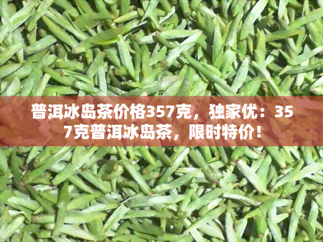 普洱冰岛茶价格357克，独家优：357克普洱冰岛茶，限时特价！