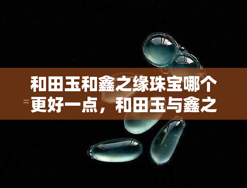 和田玉和鑫之缘珠宝哪个更好一点，和田玉与鑫之缘珠宝：哪个更值得拥有？