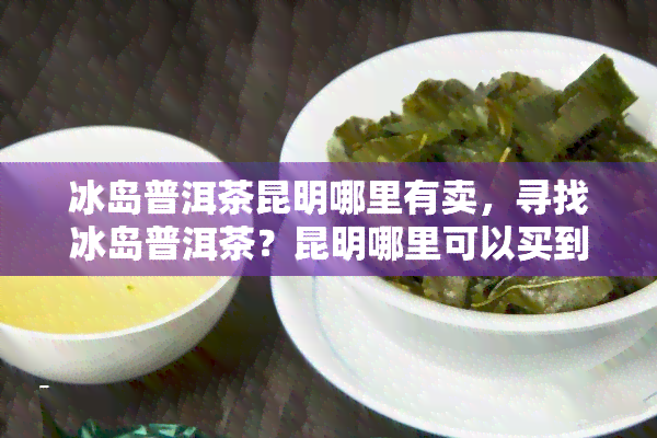 冰岛普洱茶昆明哪里有卖，寻找冰岛普洱茶？昆明哪里可以买到？