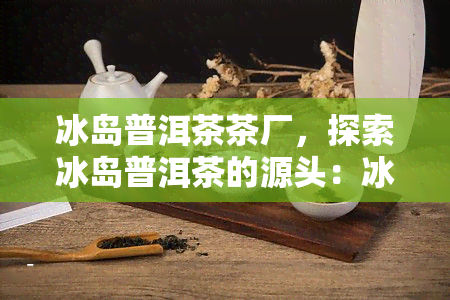 冰岛普洱茶茶厂，探索冰岛普洱茶的源头：冰岛普洱茶茶厂