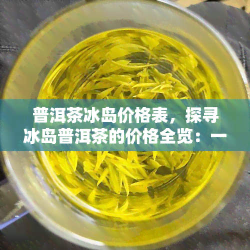 普洱茶冰岛价格表，探寻冰岛普洱茶的价格全览：一份详尽的冰岛普洱茶价格表