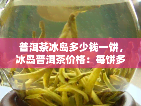 普洱茶冰岛多少钱一饼，冰岛普洱茶价格：每饼多少元？