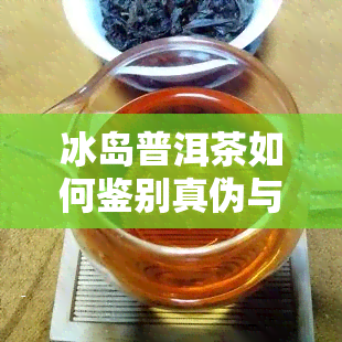 冰岛普洱茶如何鉴别真伪与好坏？详细解析及品饮方法