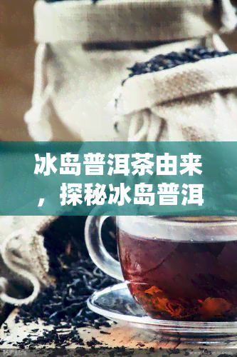 冰岛普洱茶由来，探秘冰岛普洱茶的起源与历