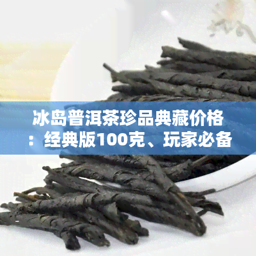 冰岛普洱茶珍品典藏价格：经典版100克、玩家必备，附价格表及图片