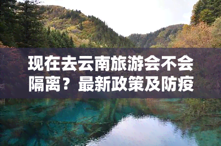 现在去云南旅游会不会隔离？最新政策及防疫措施解析