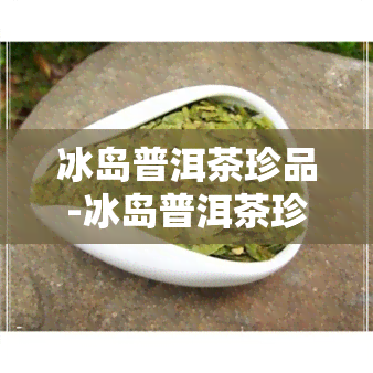 冰岛普洱茶珍品-冰岛普洱茶珍品典藏价格