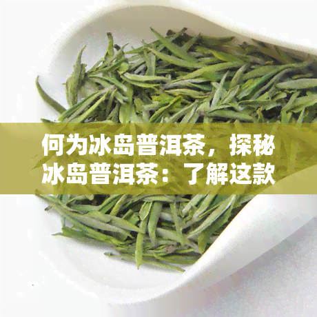 何为冰岛普洱茶，探秘冰岛普洱茶：了解这款独特茶叶的起源和特点