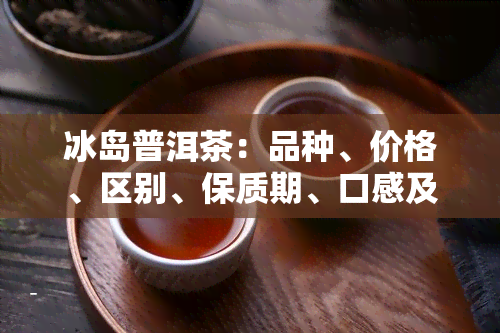 冰岛普洱茶：品种、价格、区别、保质期、口感及功效全解析