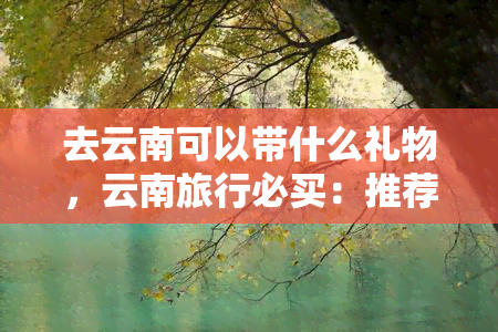 去云南可以带什么礼物，云南旅行必买：推荐几款特色礼物