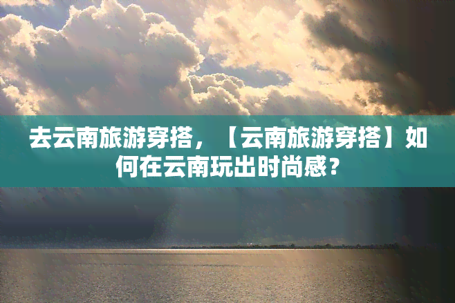 去云南旅游穿搭，【云南旅游穿搭】如何在云南玩出时尚感？