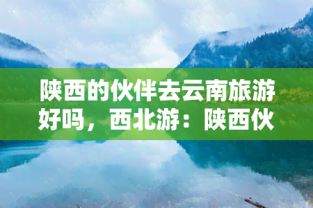 陕西的伙伴去云南旅游好吗，西北游：陕西伙伴畅游彩云之南——云南旅游攻略