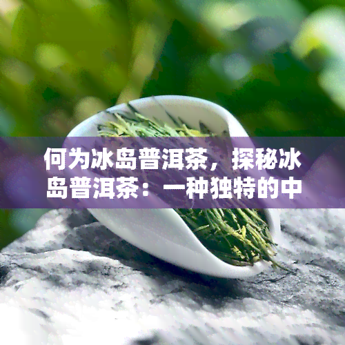 何为冰岛普洱茶，探秘冰岛普洱茶：一种独特的中国茶叶品种