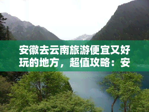 安徽去云南旅游便宜又好玩的地方，超值攻略：安徽人畅游云南的省钱好玩景点推荐