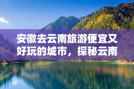 安徽去云南旅游便宜又好玩的城市，探秘云南：安徽游客不容错过的超值旅游城市！