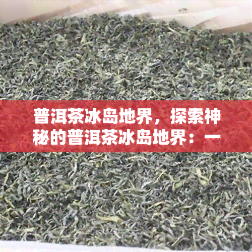 普洱茶冰岛地界，探索神秘的普洱茶冰岛地界：一场味蕾与视觉的宴