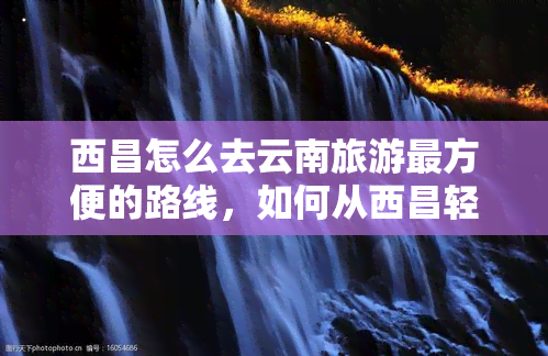 西昌怎么去云南旅游最方便的路线，如何从西昌轻松前往云南旅游？最便捷路线全攻略