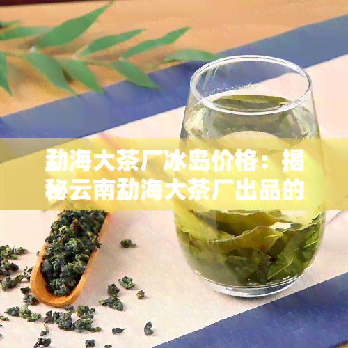 勐海大茶厂冰岛价格：揭秘云南勐海大茶厂出品的冰岛古树茶、生茶及公司信息