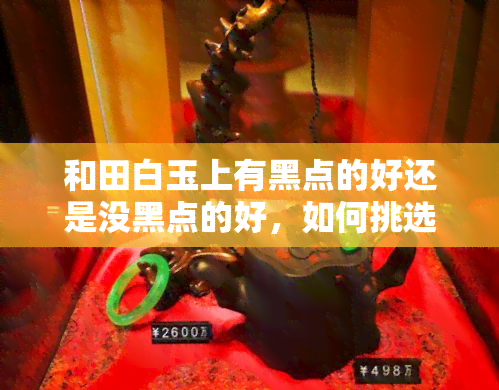 和田白玉上有黑点的好还是没黑点的好，如何挑选？和田白玉上的黑点是好是坏？