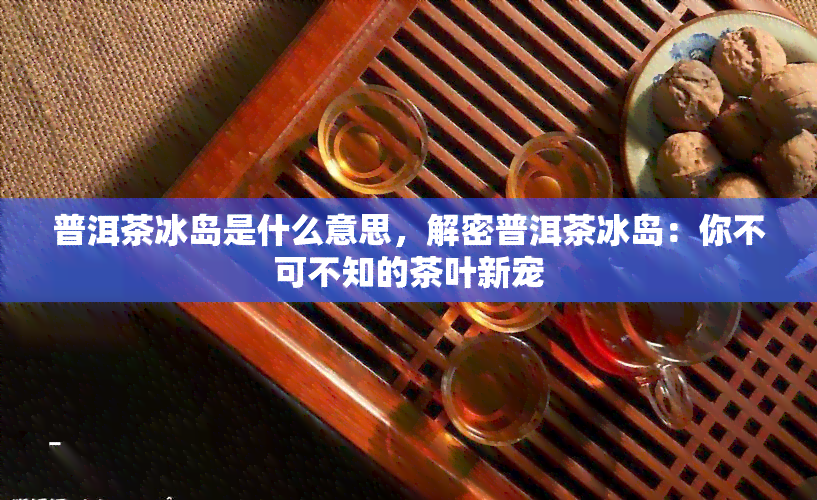 普洱茶冰岛是什么意思，解密普洱茶冰岛：你不可不知的茶叶新宠